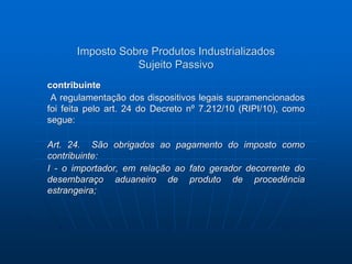Imposto Sobre Produtos Industrializados 
Sujeito Passivo 
contribuinte 
A regulamentação dos dispositivos legais supramencionados 
foi feita pelo art. 24 do Decreto nº 7.212/10 (RIPI/10), como 
segue: 
Art. 24. São obrigados ao pagamento do imposto como 
contribuinte: 
I - o importador, em relação ao fato gerador decorrente do 
desembaraço aduaneiro de produto de procedência 
estrangeira; 
 