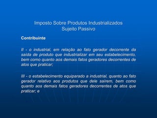 Imposto Sobre Produtos Industrializados 
Sujeito Passivo 
Contribuinte 
II - o industrial, em relação ao fato gerador decorrente da 
saída de produto que industrializar em seu estabelecimento, 
bem como quanto aos demais fatos geradores decorrentes de 
atos que praticar; 
III - o estabelecimento equiparado a industrial, quanto ao fato 
gerador relativo aos produtos que dele saírem, bem como 
quanto aos demais fatos geradores decorrentes de atos que 
praticar; e 
 