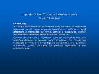 Imposto Sobre Produtos Industrializados 
Sujeito Passivo 
contribuinte 
IV - os que consumirem ou utilizarem em outra finalidade, ou remeterem 
a pessoas que não sejam empresas jornalísticas ou editoras, o papel 
destinado à impressão de livros, jornais e periódicos, quando 
alcançado pela imunidade prevista no inciso I do art. 18. 
Convém destacar que o importador pode ser contribuinte em duas 
situações distintas: a primeira, como importador, por ocasião da 
importação (IPI vinculado à importação) e a segunda, como equiparado 
a industrial, quando da saída dos produtos importados de seu 
estabelecimento. 
 