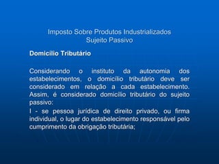 Imposto Sobre Produtos Industrializados 
Sujeito Passivo 
Domicílio Tributário 
Considerando o instituto da autonomia dos 
estabelecimentos, o domicílio tributário deve ser 
considerado em relação a cada estabelecimento. 
Assim, é considerado domicílio tributário do sujeito 
passivo: 
I - se pessoa jurídica de direito privado, ou firma 
individual, o lugar do estabelecimento responsável pelo 
cumprimento da obrigação tributária; 
 