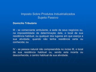 Imposto Sobre Produtos Industrializados 
Sujeito Passivo 
Domicílio Tributário 
III - se comerciante ambulante, a sede de seus negócios ou, 
na impossibilidade de determinação dela, o local de sua 
residência habitual, ou qualquer dos lugares em que exerça a 
sua atividade, quando não tenha residência certa ou 
conhecida; ou 
IV - se pessoa natural não compreendida no inciso III, o local 
de sua residência habitual ou, sendo esta incerta ou 
desconhecida, o centro habitual de sua atividade. 
 