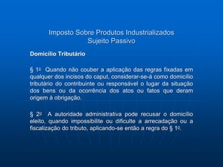Imposto Sobre Produtos Industrializados 
Sujeito Passivo 
Domicílio Tributário 
§ 1o Quando não couber a aplicação das regras fixadas em 
qualquer dos incisos do caput, considerar-se-á como domicílio 
tributário do contribuinte ou responsável o lugar da situação 
dos bens ou da ocorrência dos atos ou fatos que deram 
origem à obrigação. 
§ 2o A autoridade administrativa pode recusar o domicílio 
eleito, quando impossibilite ou dificulte a arrecadação ou a 
fiscalização do tributo, aplicando-se então a regra do § 1o. 
 