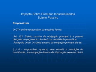 Imposto Sobre Produtos Industrializados 
Sujeito Passivo 
Responsáveis 
O CTN define responsável da seguinte forma: 
Art. 121. Sujeito passivo da obrigação principal é a pessoa 
obrigada ao pagamento de tributo ou penalidade pecuniária. 
Parágrafo único. O sujeito passivo da obrigação principal diz-se: 
(...) II - responsável, quando, sem revestir a condição de 
contribuinte, sua obrigação decorra de disposição expressa de lei 
 