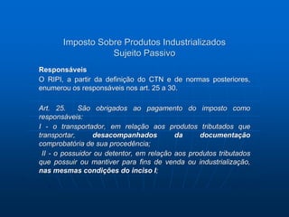 Imposto Sobre Produtos Industrializados 
Sujeito Passivo 
Responsáveis 
O RIPI, a partir da definição do CTN e de normas posteriores, 
enumerou os responsáveis nos art. 25 a 30. 
Art. 25. São obrigados ao pagamento do imposto como 
responsáveis: 
I - o transportador, em relação aos produtos tributados que 
transportar, desacompanhados da documentação 
comprobatória de sua procedência; 
II - o possuidor ou detentor, em relação aos produtos tributados 
que possuir ou mantiver para fins de venda ou industrialização, 
nas mesmas condições do inciso I; 
 