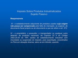 Imposto Sobre Produtos Industrializados 
Sujeito Passivo 
Responsáveis 
III - o estabelecimento adquirente de produtos usados cuja origem 
não possa ser comprovada pela falta de marcação, se exigível, de 
documento fiscal próprio ou do documento a que se refere o art. 372; 
IV - o proprietário, o possuidor, o transportador ou qualquer outro 
detentor de produtos nacionais, do Capítulo 22 e do Código 
2402.20.00 da TIPI, saídos do estabelecimento industrial com 
imunidade ou suspensão do imposto, para exportação, encontrados 
no País em situação diversa, salvo se em trânsito, quando: 
 