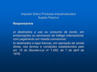 Imposto Sobre Produtos Industrializados 
Sujeito Passivo 
Responsáveis 
a) destinados a uso ou consumo de bordo, em 
embarcações ou aeronaves de tráfego internacional, 
com pagamento em moeda conversível; 
b) destinados a lojas francas, em operação de venda 
direta, nos termos e condições estabelecidos pelo 
art. 15 do Decreto-Lei no 1.455, de 7 de abril de 
1976; 
 