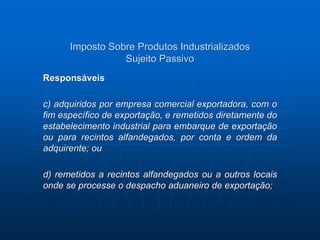 Imposto Sobre Produtos Industrializados 
Sujeito Passivo 
Responsáveis 
c) adquiridos por empresa comercial exportadora, com o 
fim específico de exportação, e remetidos diretamente do 
estabelecimento industrial para embarque de exportação 
ou para recintos alfandegados, por conta e ordem da 
adquirente; ou 
d) remetidos a recintos alfandegados ou a outros locais 
onde se processe o despacho aduaneiro de exportação; 
 