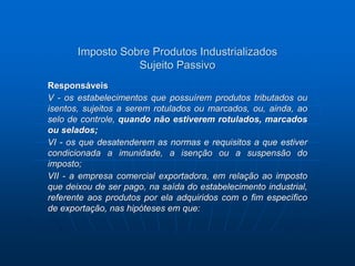 Imposto Sobre Produtos Industrializados 
Sujeito Passivo 
Responsáveis 
V - os estabelecimentos que possuírem produtos tributados ou 
isentos, sujeitos a serem rotulados ou marcados, ou, ainda, ao 
selo de controle, quando não estiverem rotulados, marcados 
ou selados; 
VI - os que desatenderem as normas e requisitos a que estiver 
condicionada a imunidade, a isenção ou a suspensão do 
imposto; 
VII - a empresa comercial exportadora, em relação ao imposto 
que deixou de ser pago, na saída do estabelecimento industrial, 
referente aos produtos por ela adquiridos com o fim específico 
de exportação, nas hipóteses em que: 
 