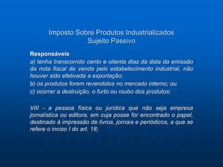 Imposto Sobre Produtos Industrializados 
Sujeito Passivo 
Responsáveis 
a) tenha transcorrido cento e oitenta dias da data da emissão 
da nota fiscal de venda pelo estabelecimento industrial, não 
houver sido efetivada a exportação; 
b) os produtos forem revendidos no mercado interno; ou 
c) ocorrer a destruição, o furto ou roubo dos produtos; 
VIII - a pessoa física ou jurídica que não seja empresa 
jornalística ou editora, em cuja posse for encontrado o papel, 
destinado à impressão de livros, jornais e periódicos, a que se 
refere o inciso I do art. 18; 
 
