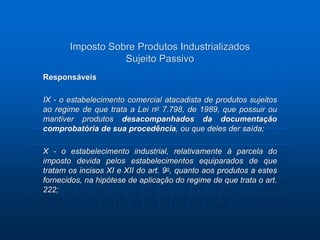 Imposto Sobre Produtos Industrializados 
Sujeito Passivo 
Responsáveis 
IX - o estabelecimento comercial atacadista de produtos sujeitos 
ao regime de que trata a Lei no 7.798, de 1989, que possuir ou 
mantiver produtos desacompanhados da documentação 
comprobatória de sua procedência, ou que deles der saída; 
X - o estabelecimento industrial, relativamente à parcela do 
imposto devida pelos estabelecimentos equiparados de que 
tratam os incisos XI e XII do art. 9o, quanto aos produtos a estes 
fornecidos, na hipótese de aplicação do regime de que trata o art. 
222; 
 