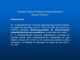 Imposto Sobre Produtos Industrializados 
Sujeito Passivo 
Responsáveis 
IX - o estabelecimento comercial atacadista de produtos sujeitos 
ao regime de que trata a Lei no 7.798, de 1989, que possuir ou 
mantiver produtos desacompanhados da documentação 
comprobatória de sua procedência, ou que deles der saída; 
X - o estabelecimento industrial, relativamente à parcela do 
imposto devida pelos estabelecimentos equiparados de que 
tratam os incisos XI e XII do art. 9o, quanto aos produtos a estes 
fornecidos, na hipótese de aplicação do regime de que trata o 
art. 222; 
 