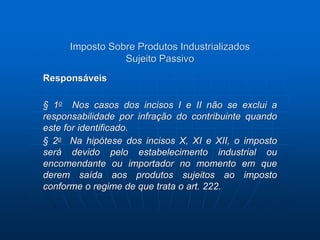 Imposto Sobre Produtos Industrializados 
Sujeito Passivo 
Responsáveis 
§ 1o Nos casos dos incisos I e II não se exclui a 
responsabilidade por infração do contribuinte quando 
este for identificado. 
§ 2o Na hipótese dos incisos X, XI e XII, o imposto 
será devido pelo estabelecimento industrial ou 
encomendante ou importador no momento em que 
derem saída aos produtos sujeitos ao imposto 
conforme o regime de que trata o art. 222. 
 