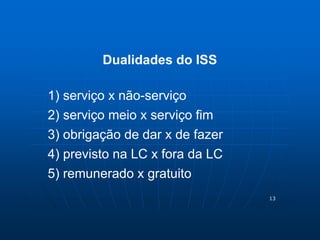 13 
Dualidades do ISS 
1) serviço x não-serviço 
2) serviço meio x serviço fim 
3) obrigação de dar x de fazer 
4) previsto na LC x fora da LC 
5) remunerado x gratuito 
 