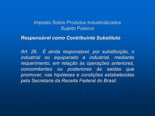 Imposto Sobre Produtos Industrializados 
Sujeito Passivo 
Responsável como Contribuinte Substituto 
Art. 26. É ainda responsável, por substituição, o 
industrial ou equiparado a industrial, mediante 
requerimento, em relação às operações anteriores, 
concomitantes ou posteriores às saídas que 
promover, nas hipóteses e condições estabelecidas 
pela Secretaria da Receita Federal do Brasil. 
 