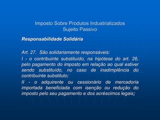 Imposto Sobre Produtos Industrializados 
Sujeito Passivo 
Responsabilidade Solidária 
Art. 27. São solidariamente responsáveis: 
I - o contribuinte substituído, na hipótese do art. 26, 
pelo pagamento do imposto em relação ao qual estiver 
sendo substituído, no caso de inadimplência do 
contribuinte substituto; 
II - o adquirente ou cessionário de mercadoria 
importada beneficiada com isenção ou redução do 
imposto pelo seu pagamento e dos acréscimos legais; 
 