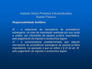 Imposto Sobre Produtos Industrializados 
Sujeito Passivo 
Responsabilidade Solidária 
III - o adquirente de mercadoria de procedência 
estrangeira, no caso de importação realizada por sua conta 
e ordem, por intermédio de pessoa jurídica importadora, 
pelo pagamento do imposto e acréscimos legais; 
IV - o encomendante predeterminado que adquire 
mercadoria de procedência estrangeira de pessoa jurídica 
importadora, na operação a que se refere o § 3o do art. 9o, 
pelo pagamento do imposto e acréscimos legais; 
 