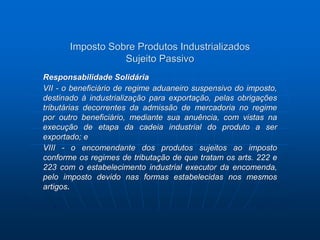 Imposto Sobre Produtos Industrializados 
Sujeito Passivo 
Responsabilidade Solidária 
VII - o beneficiário de regime aduaneiro suspensivo do imposto, 
destinado à industrialização para exportação, pelas obrigações 
tributárias decorrentes da admissão de mercadoria no regime 
por outro beneficiário, mediante sua anuência, com vistas na 
execução de etapa da cadeia industrial do produto a ser 
exportado; e 
VIII - o encomendante dos produtos sujeitos ao imposto 
conforme os regimes de tributação de que tratam os arts. 222 e 
223 com o estabelecimento industrial executor da encomenda, 
pelo imposto devido nas formas estabelecidas nos mesmos 
artigos. 
 