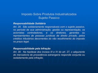 Imposto Sobre Produtos Industrializados 
Sujeito Passivo 
Responsabilidade Solidária 
Art. 28. São solidariamente responsáveis com o sujeito passivo, 
no período de sua administração, gestão ou representação, os 
acionistas controladores, e os diretores, gerentes ou 
representantes de pessoas jurídicas de direito privado, pelos 
créditos tributários decorrentes do não recolhimento do imposto 
no prazo legal. 
Responsabilidade pela Infração 
Art. 30. Na hipótese dos incisos III e IV do art. 27, o adquirente 
de mercadoria de procedência estrangeira responde conjunta ou 
isoladamente pela infração. 
