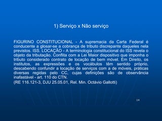 14 
1) Serviço x Não serviço 
FIGURINO CONSTITUCIONAL - A supremacia da Carta Federal é 
conducente a glosar-se a cobrança de tributo discrepante daqueles nela 
previstos. ISS. LOCAÇÃO - A terminologia constitucional do ISS revela o 
objeto da tributação. Conflita com a Lei Maior dispositivo que imponha o 
tributo considerado contrato de locação de bem móvel. Em Direito, os 
institutos, as expressões e os vocábulos têm sentido próprio, 
descabendo confundir a locação de serviços com a de móveis, práticas 
diversas regidas pelo CC, cujas definições são de observância 
inafastável - art. 110 do CTN. 
(RE 116.121-3, DJU 25.05.01, Rel. Min. Octávio Gallotti) 
 