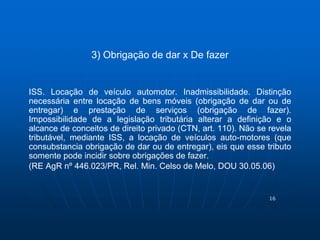 16 
3) Obrigação de dar x De fazer 
ISS. Locação de veículo automotor. Inadmissibilidade. Distinção 
necessária entre locação de bens móveis (obrigação de dar ou de 
entregar) e prestação de serviços (obrigação de fazer). 
Impossibilidade de a legislação tributária alterar a definição e o 
alcance de conceitos de direito privado (CTN, art. 110). Não se revela 
tributável, mediante ISS, a locação de veículos auto-motores (que 
consubstancia obrigação de dar ou de entregar), eis que esse tributo 
somente pode incidir sobre obrigações de fazer. 
(RE AgR nº 446.023/PR, Rel. Min. Celso de Melo, DOU 30.05.06) 
 