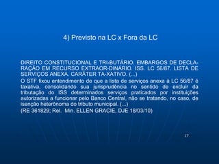 17 
4) Previsto na LC x Fora da LC 
DIREITO CONSTITUCIONAL E TRI-BUTÁRIO. EMBARGOS DE DECLA-RAÇÃO 
EM RECURSO EXTRAOR-DINÁRIO. ISS. LC 56/87. LISTA DE 
SERVIÇOS ANEXA. CARÁTER TA-XATIVO. (...) 
O STF fixou entendimento de que a lista de serviços anexa à LC 56/87 é 
taxativa, consolidando sua jurisprudência no sentido de excluir da 
tributação do ISS determinados serviços praticados por instituições 
autorizadas a funcionar pelo Banco Central, não se tratando, no caso, de 
isenção heterônoma do tributo municipal. (...) 
(RE 361829; Rel. Min. ELLEN GRACIE, DJE 18/03/10) 
 