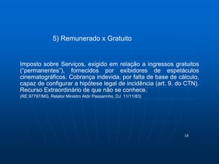 18 
5) Remunerado x Gratuito 
Imposto sobre Serviços, exigido em relação a ingressos gratuitos 
(“permanentes”), fornecidos por exibidores de espetáculos 
cinematográficos. Cobrança indevida, por falta de base de cálculo, 
capaz de configurar a hipótese legal de incidência (art. 9. do CTN). 
Recurso Extraordinário de que não se conhece. 
(RE 97797/MG, Relator Ministro Aldir Passarinho, DJ 11/11/83) 
 