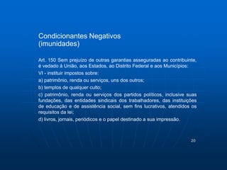 20 
Condicionantes Negativos 
(imunidades) 
Art. 150 Sem prejuízo de outras garantias asseguradas ao contribuinte, 
é vedado à União, aos Estados, ao Distrito Federal e aos Municípios: 
VI - instituir impostos sobre: 
a) patrimônio, renda ou serviços, uns dos outros; 
b) templos de qualquer culto; 
c) patrimônio, renda ou serviços dos partidos políticos, inclusive suas 
fundações, das entidades sindicais dos trabalhadores, das instituições 
de educação e de assistência social, sem fins lucrativos, atendidos os 
requisitos da lei; 
d) livros, jornais, periódicos e o papel destinado a sua impressão. 
 