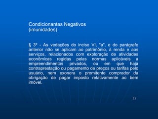 21 
Condicionantes Negativos 
(imunidades) 
§ 3º - As vedações do inciso VI, "a", e do parágrafo 
anterior não se aplicam ao patrimônio, à renda e aos 
serviços, relacionados com exploração de atividades 
econômicas regidas pelas normas aplicáveis a 
empreendimentos privados, ou em que haja 
contraprestação ou pagamento de preços ou tarifas pelo 
usuário, nem exonera o promitente comprador da 
obrigação de pagar imposto relativamente ao bem 
imóvel. 
 