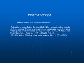 23 
Repercussão Geral 
RE 626706: Incidência do ISS sobre locação de bens móveis 
Tributário. Imposto Sobre Serviços (ISS). Não incidência sobre locação 
de bens móveis. Filmes cinematográficos, videoteipes, cartuchos para 
vídeo games e assemelhados. Súmula Vinculante n. 31. Art. 156, inciso 
III, da Constituição Federal.156IIIConstituição Federal 
(Rel. Min. Gilmar Mendes, Julgamento: 08/09/2010, DJe-179 23/09/2010) 
 