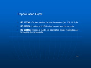 24 
Repercussão Geral 
• RE 635548: Caráter taxativo da lista de serviços (art. 156, III, CR) 
• RE 603136: Incidência do ISS sobre os contratos de franquia 
• RE 605552: Imposto a incidir em operações mistas realizadas por 
farmácias de manipulação 
 