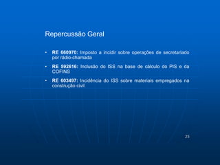 25 
Repercussão Geral 
• RE 660970: Imposto a incidir sobre operações de secretariado 
por rádio-chamada 
• RE 592616: Inclusão do ISS na base de cálculo do PIS e da 
COFINS 
• RE 603497: Incidência do ISS sobre materiais empregados na 
construção civil 
 