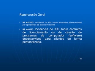 26 
Repercussão Geral 
• RE 651703: Incidência do ISS sobre atividades desenvolvidas 
por operadoras de planos de saúde 
• RE 688223: Incidência de ISS sobre contratos 
de licenciamento ou de cessão de 
programas de computador (software) 
desenvolvidos para clientes de forma 
personalizada. 
 