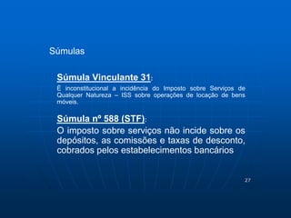 27 
Súmulas 
Súmula Vinculante 31: 
É inconstitucional a incidência do Imposto sobre Serviços de 
Qualquer Natureza – ISS sobre operações de locação de bens 
móveis. 
Súmula nº 588 (STF): 
O imposto sobre serviços não incide sobre os 
depósitos, as comissões e taxas de desconto, 
cobrados pelos estabelecimentos bancários 
 