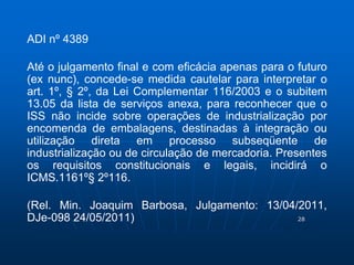 28 
ADI nº 4389 
Até o julgamento final e com eficácia apenas para o futuro 
(ex nunc), concede-se medida cautelar para interpretar o 
art. 1º, § 2º, da Lei Complementar 116/2003 e o subitem 
13.05 da lista de serviços anexa, para reconhecer que o 
ISS não incide sobre operações de industrialização por 
encomenda de embalagens, destinadas à integração ou 
utilização direta em processo subseqüente de 
industrialização ou de circulação de mercadoria. Presentes 
os requisitos constitucionais e legais, incidirá o 
ICMS.1161º§ 2º116. 
(Rel. Min. Joaquim Barbosa, Julgamento: 13/04/2011, 
DJe-098 24/05/2011) 
 