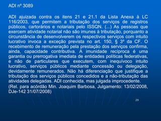29 
ADI nº 3089 
ADI ajuizada contra os itens 21 e 21.1 da Lista Anexa à LC 
116/2003, que permitem a tributação dos serviços de registros 
públicos, cartorários e notariais pelo ISSQN. (...) As pessoas que 
exercem atividade notarial não são imunes à tributação, porquanto a 
circunstância de desenvolverem os respectivos serviços com intuito 
lucrativo invoca a exceção prevista no art. 150, § 3º da CF. O 
recebimento de remuneração pela prestação dos serviços confirma, 
ainda, capacidade contributiva. A imunidade recíproca é uma 
garantia ou prerrogativa imediata de entidades políticas federativas, 
e não de particulares que executem, com inequívoco intuito 
lucrativo, serviços públicos mediante concessão ou delegação, 
devidamente remunerados. Não há diferenciação que justifique a 
tributação dos serviços públicos concedidos e a não-tributação das 
atividades delegadas. ADI conhecida, mas julgada improcedente. 
(Rel. para acórdão Min. Joaquim Barbosa, Julgamento: 13/02/2008, 
DJe-142 31/07/2008) 
 