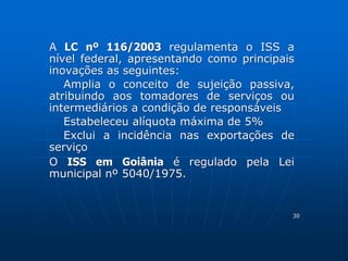 A LC nº 116/2003 regulamenta o ISS a 
nível federal, apresentando como principais 
inovações as seguintes: 
Amplia o conceito de sujeição passiva, 
atribuindo aos tomadores de serviços ou 
intermediários a condição de responsáveis 
Estabeleceu alíquota máxima de 5% 
Exclui a incidência nas exportações de 
serviço 
O ISS em Goiânia é regulado pela Lei 
municipal nº 5040/1975. 
30 
 