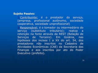 Sujeito Passivo: 
1.Contribuinte: é o prestador do serviço, 
(empresa, profissional autônomo, sociedade 
cooperativa, sociedade uniprofissional) 
2.Responsável: é o tomador ou intermediário do 
serviço (substituto tributário); realiza a 
retenção na fonte através da REST (Relação de 
Serviços de Terceiro). Em Goiânia, nas 
hipóteses dos incisos I a XX do art. 54, dos 
prestadores não inscritos no Cadastro de 
Atividades Econômicas (CAE) da Secretaria das 
Finanças e aos inscritos por ato do Poder 
Executivo (prefeito). 
31 
 