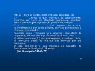Art. 53 - Para os efeitos deste imposto, considera-se: 
I - empresas, todos os que, individual ou coletivamente, 
assumem os riscos da atividade econômica, admitem, 
assalariam e dirijam a prestação pessoal de serviços; 
II - profissional autônomo, todo aquele que exerce, 
habitualmente e por conta própria, serviços profissionais e 
técnicos remunerados. 
Parágrafo único - Equipara-se à empresa, para efeito de 
pagamento do imposto, o profissional autônomo que: 
a) utilizar mais que 2 (dois) empregados, a qualquer título, 
na execução direta ou indireta dos serviços por ele 
prestados; 
b) não comprovar a sua inscrição no Cadastro de 
Prestadores de Serviços do Município. 
(Lei Municipal nº 5040/75) 
32 
 