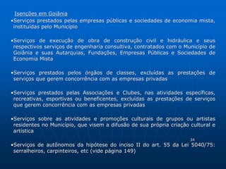 Isenções em Goiânia 
•Serviços prestados pelas empresas públicas e sociedades de economia mista, 
instituídas pelo Município 
•Serviços de execução de obra de construção civil e hidráulica e seus 
respectivos serviços de engenharia consultiva, contratados com o Município de 
Goiânia e suas Autarquias, Fundações, Empresas Públicas e Sociedades de 
Economia Mista 
•Serviços prestados pelos órgãos de classes, excluídas as prestações de 
serviços que gerem concorrência com as empresas privadas 
•Serviços prestados pelas Associações e Clubes, nas atividades específicas, 
recreativas, esportivas ou beneficentes, excluídas as prestações de serviços 
que gerem concorrência com as empresas privadas 
•Serviços sobre as atividades e promoções culturais de grupos ou artistas 
residentes no Município, que visem a difusão de sua própria criação cultural e 
artística 
34 
•Serviços de autônomos da hipótese do inciso II do art. 55 da Lei 5040/75: 
serralheiros, carpinteiros, etc (vide página 149) 
 
