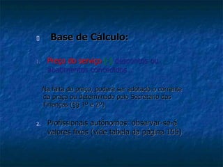  Base de Cálculo: 
1. Preço do serviço (-) descontos ou 
abatimentos concedidos 
Na falta do preço, poderá ser adotado o corrente 
da praça ou determinado pelo Secretário das 
Finanças (§§ 1º e 2º) 
2. Profissionais autônomos: observar-se-á 
valores fixos (vide tabela da página 155) 
 
