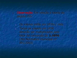  Observação: Em relação à tabela da 
página 155: 
1. Os valores estão em UFIRs / mês 
2. Todos os valores em UFIR 
deverão ser multiplicados pelo 
fator de conversão de 1,4896 
(Ato Normativo municipal nº 
001/2003) 
 