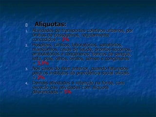  Alíquotas: 
1. Atividades de transportes coletivos urbanos, por 
ônibus de passageiros, regularmente 
concedidos = 2% 
2. Hospitais, clínicas, laboratórios, sanatórios, 
manicômios, casas de saúde, prontos-socorros, 
ambulatórios e congêneres; bancos de sangue, 
leite, pele, olhos, óvulos, sêmen e congêneres 
= 3,5% 
3. Nos casos do item anterior, quando faturados 
para os institutos da previdência social oficiais 
= 2% 
4. Demais atividades e retenção na fonte, com 
exceção das atividades com alíquota 
diferenciada = 5% 
 