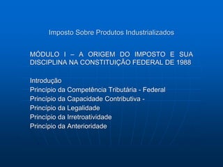 Imposto Sobre Produtos Industrializados 
MÓDULO I – A ORIGEM DO IMPOSTO E SUA 
DISCIPLINA NA CONSTITUIÇÃO FEDERAL DE 1988 
Introdução 
Princípio da Competência Tributária - Federal 
Princípio da Capacidade Contributiva - 
Princípio da Legalidade 
Princípio da Irretroatividade 
Princípio da Anterioridade 
 