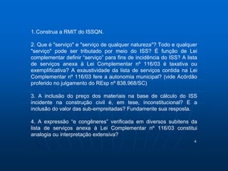 4 
1.Construa a RMIT do ISSQN. 
2. Que é "serviço" e "serviço de qualquer natureza"? Todo e qualquer 
"serviço" pode ser tributado por meio do ISS? É função de Lei 
complementar definir “serviço” para fins de incidência do ISS? A lista 
de serviços anexa à Lei Complementar nº 116/03 é taxativa ou 
exemplificativa? A exaustividade da lista de serviços contida na Lei 
Complementar nº 116/03 fere a autonomia municipal? (vide Acórdão 
proferido no julgamento do REsp nº 838.968/SC) 
3. A inclusão do preço dos materiais na base de cálculo do ISS 
incidente na construção civil é, em tese, inconstitucional? E a 
inclusão do valor das sub-empreitadas? Fundamente sua resposta. 
4. A expressão “e congêneres” verificada em diversos subitens da 
lista de serviços anexa à Lei Complementar nº 116/03 constitui 
analogia ou interpretação extensiva? 
 