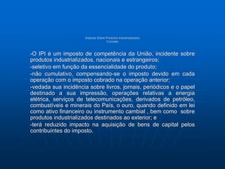 Imposto Sobre Produtos Industrializados 
Conceito 
-O IPI é um imposto de competência da União, incidente sobre 
produtos industrializados, nacionais e estrangeiros; 
-seletivo em função da essencialidade do produto; 
-não cumulativo, compensando-se o imposto devido em cada 
operação com o imposto cobrado na operação anterior; 
-vedada sua incidência sobre livros, jornais, periódicos e o papel 
destinado a sua impressão, operações relativas a energia 
elétrica, serviços de telecomunicações, derivados de petróleo, 
combustíveis e minerais do País, o ouro, quando definido em lei 
como ativo financeiro ou instrumento cambial , bem como sobre 
produtos industrializados destinados ao exterior; e 
-terá reduzido impacto na aquisição de bens de capital pelos 
contribuintes do imposto. 
 