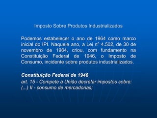 Imposto Sobre Produtos Industrializados 
Podemos estabelecer o ano de 1964 como marco 
inicial do IPI. Naquele ano, a Lei nº 4.502, de 30 de 
novembro de 1964, criou, com fundamento na 
Constituição Federal de 1946, o Imposto de 
Consumo, incidente sobre produtos industrializados. 
Constituição Federal de 1946 
art. 15 - Compete à União decretar impostos sobre: 
(...) II - consumo de mercadorias; 
 