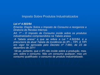 Imposto Sobre Produtos Industrializados 
Lei nº 4.502/64 
Ementa: Dispõe Sobre o Imposto de Consumo e reorganiza a 
Diretoria de Rendas Internas. 
Art. 1º - O Imposto de Consumo incide sobre os produtos 
industrializados compreendidos na Tabela anexa. 
A “tabela anexa” a que se refere a Lei º 4.502/64, é a 
precursora da atual Tabela de Incidência do IPI – TIPI. A TIPI 
em vigor foi aprovada pelo Decreto nº 7.660, de 23 de 
dezembro de 2011 
Vê-se, portanto, que o IPI não incide sobre a produção, mas, 
sim, sobre o consumo. Não um consumo qualquer, mas um 
consumo qualificado: o consumo de produto industrializado. 
 