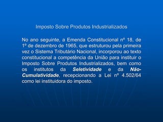 Imposto Sobre Produtos Industrializados 
No ano seguinte, a Emenda Constitucional nº 18, de 
1º de dezembro de 1965, que estruturou pela primeira 
vez o Sistema Tributário Nacional, incorporou ao texto 
constitucional a competência da União para instituir o 
Imposto Sobre Produtos Industrializados, bem como 
os institutos da Seletividade e da Não- 
Cumulatividade, recepcionando a Lei nº 4.502/64 
como lei instituidora do imposto. 
 