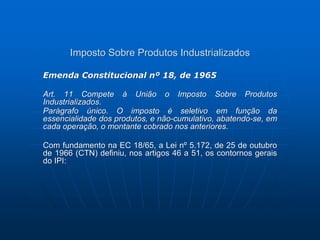 Imposto Sobre Produtos Industrializados 
Emenda Constitucional nº 18, de 1965 
Art. 11 Compete à União o Imposto Sobre Produtos 
Industrializados. 
Parágrafo único. O imposto é seletivo em função da 
essencialidade dos produtos, e não-cumulativo, abatendo-se, em 
cada operação, o montante cobrado nos anteriores. 
Com fundamento na EC 18/65, a Lei nº 5.172, de 25 de outubro 
de 1966 (CTN) definiu, nos artigos 46 a 51, os contornos gerais 
do IPI: 
 