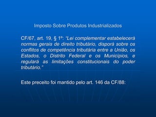 Imposto Sobre Produtos Industrializados 
CF/67, art. 19, § 1º: “Lei complementar estabelecerá 
normas gerais de direito tributário, disporá sobre os 
conflitos de competência tributária entre a União, os 
Estados, o Distrito Federal e os Municípios, e 
regulará as limitações constitucionais do poder 
tributário.” 
Este preceito foi mantido pelo art. 146 da CF/88: 
 